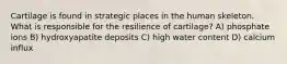 Cartilage is found in strategic places in the human skeleton. What is responsible for the resilience of cartilage? A) phosphate ions B) hydroxyapatite deposits C) high water content D) calcium influx