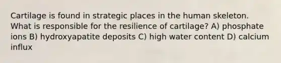 Cartilage is found in strategic places in the human skeleton. What is responsible for the resilience of cartilage? A) phosphate ions B) hydroxyapatite deposits C) high water content D) calcium influx