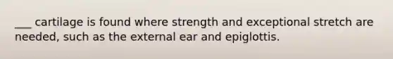 ___ cartilage is found where strength and exceptional stretch are needed, such as the external ear and epiglottis.