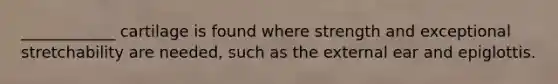 ____________ cartilage is found where strength and exceptional stretchability are needed, such as the external ear and epiglottis.
