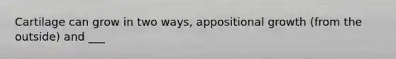 Cartilage can grow in two ways, appositional growth (from the outside) and ___