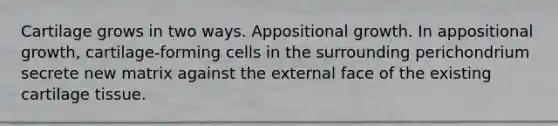 Cartilage grows in two ways. Appositional growth. In appositional growth, cartilage-forming cells in the surrounding perichondrium secrete new matrix against the external face of the existing cartilage tissue.