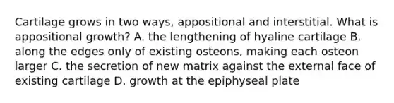 Cartilage grows in two ways, appositional and interstitial. What is appositional growth? A. the lengthening of hyaline cartilage B. along the edges only of existing osteons, making each osteon larger C. the secretion of new matrix against the external face of existing cartilage D. growth at the epiphyseal plate