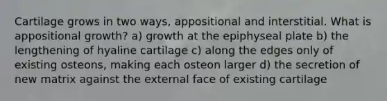 Cartilage grows in two ways, appositional and interstitial. What is appositional growth? a) growth at the epiphyseal plate b) the lengthening of hyaline cartilage c) along the edges only of existing osteons, making each osteon larger d) the secretion of new matrix against the external face of existing cartilage