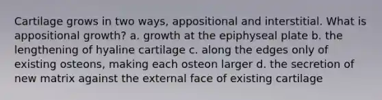 Cartilage grows in two ways, appositional and interstitial. What is appositional growth? a. growth at the epiphyseal plate b. the lengthening of hyaline cartilage c. along the edges only of existing osteons, making each osteon larger d. the secretion of new matrix against the external face of existing cartilage