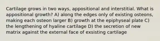 Cartilage grows in two ways, appositional and interstitial. What is appositional growth? A) along the edges only of existing osteons, making each osteon larger B) growth at the epiphyseal plate C) the lengthening of hyaline cartilage D) the secretion of new matrix against the external face of exsisting cartilage