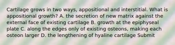 Cartilage grows in two ways, appositional and interstitial. What is appositional growth? A. the secretion of new matrix against the external face of existing cartilage B. growth at the epiphyseal plate C. along the edges only of existing osteons, making each osteon larger D. the lengthening of hyaline cartilage Submit