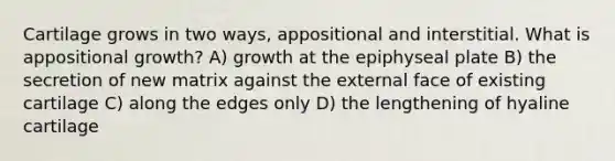 Cartilage grows in two ways, appositional and interstitial. What is appositional growth? A) growth at the epiphyseal plate B) the secretion of new matrix against the external face of existing cartilage C) along the edges only D) the lengthening of hyaline cartilage