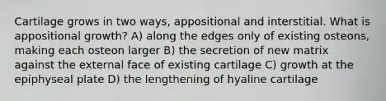 Cartilage grows in two ways, appositional and interstitial. What is appositional growth? A) along the edges only of existing osteons, making each osteon larger B) the secretion of new matrix against the external face of existing cartilage C) growth at the epiphyseal plate D) the lengthening of hyaline cartilage