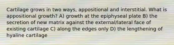 Cartilage grows in two ways, appositional and interstitial. What is appositional growth? A) growth at the epiphyseal plate B) the secretion of new matrix against the external/lateral face of existing cartilage C) along the edges only D) the lengthening of hyaline cartilage