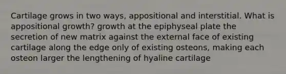 Cartilage grows in two ways, appositional and interstitial. What is appositional growth? growth at the epiphyseal plate the secretion of new matrix against the external face of existing cartilage along the edge only of existing osteons, making each osteon larger the lengthening of hyaline cartilage