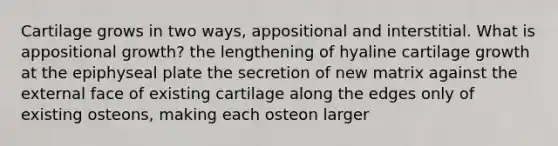 Cartilage grows in two ways, appositional and interstitial. What is appositional growth? the lengthening of hyaline cartilage growth at the epiphyseal plate the secretion of new matrix against the external face of existing cartilage along the edges only of existing osteons, making each osteon larger