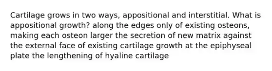 Cartilage grows in two ways, appositional and interstitial. What is appositional growth? along the edges only of existing osteons, making each osteon larger the secretion of new matrix against the external face of existing cartilage growth at the epiphyseal plate the lengthening of hyaline cartilage