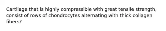 Cartilage that is highly compressible with great tensile strength, consist of rows of chondrocytes alternating with thick collagen fibers?