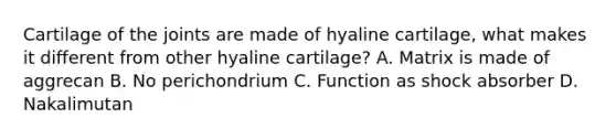 Cartilage of the joints are made of hyaline cartilage, what makes it different from other hyaline cartilage? A. Matrix is made of aggrecan B. No perichondrium C. Function as shock absorber D. Nakalimutan