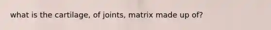 what is the cartilage, of joints, matrix made up of?