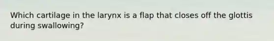 Which cartilage in the larynx is a flap that closes off the glottis during swallowing?