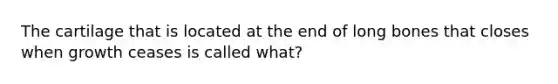 The cartilage that is located at the end of long bones that closes when growth ceases is called what?