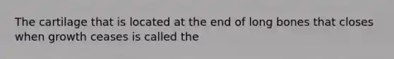 The cartilage that is located at the end of long bones that closes when growth ceases is called the