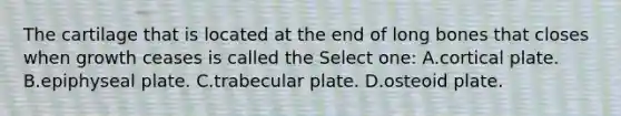 The cartilage that is located at the end of long bones that closes when growth ceases is called the Select one: A.cortical plate. B.epiphyseal plate. C.trabecular plate. D.osteoid plate.