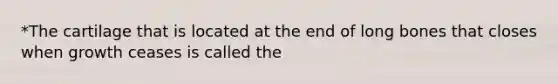 *The cartilage that is located at the end of long bones that closes when growth ceases is called the