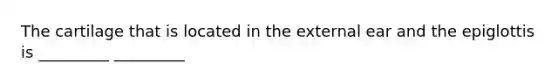 The cartilage that is located in the external ear and the epiglottis is _________ _________