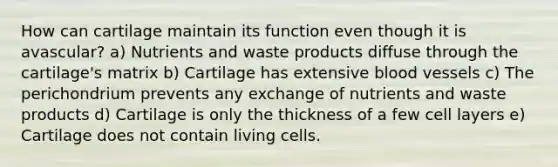 How can cartilage maintain its function even though it is avascular? a) Nutrients and waste products diffuse through the cartilage's matrix b) Cartilage has extensive blood vessels c) The perichondrium prevents any exchange of nutrients and waste products d) Cartilage is only the thickness of a few cell layers e) Cartilage does not contain living cells.