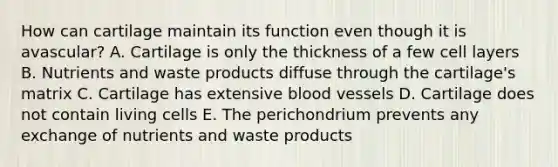 How can cartilage maintain its function even though it is avascular? A. Cartilage is only the thickness of a few cell layers B. Nutrients and waste products diffuse through the cartilage's matrix C. Cartilage has extensive blood vessels D. Cartilage does not contain living cells E. The perichondrium prevents any exchange of nutrients and waste products