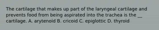 The cartilage that makes up part of the laryngeal cartilage and prevents food from being aspirated into the trachea is the __ cartilage. A. arytenoid B. cricoid C. epiglottic D. thyroid