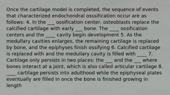 Once the cartilage model is completed, the sequence of events that characterized endochondral osssification occur are as follows: 4. In the ___ ossification center, osteoblasts replace the calcified cartilage with early ___ bone. The ____ ossification centers and the ____ cavity begin development 5. As the medullary cavities enlarges, the remaining cartilage is replaced by bone, and the epiphyses finish ossifying 6. Calcified cartilage is replaced with and the medullary cavity is filled with ____ 7. Cartilage only persists in two places: the ___ and the ___ where bones interact at a joint, which is also called articular cartilage 8. ____ cartilage persists into adulthood while the epiphyseal plates eventually are filled in once the bone is finished growing in length