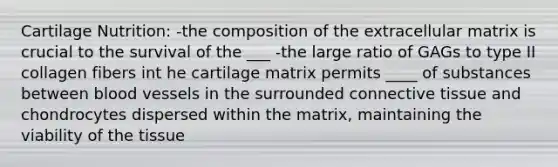 Cartilage Nutrition: -the composition of the extracellular matrix is crucial to the survival of the ___ -the large ratio of GAGs to type II collagen fibers int he cartilage matrix permits ____ of substances between blood vessels in the surrounded connective tissue and chondrocytes dispersed within the matrix, maintaining the viability of the tissue