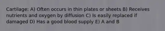 Cartilage: A) Often occurs in thin plates or sheets B) Receives nutrients and oxygen by diffusion C) Is easily replaced if damaged D) Has a good blood supply E) A and B