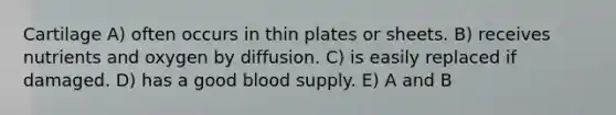 Cartilage A) often occurs in thin plates or sheets. B) receives nutrients and oxygen by diffusion. C) is easily replaced if damaged. D) has a good blood supply. E) A and B