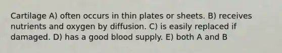 Cartilage A) often occurs in thin plates or sheets. B) receives nutrients and oxygen by diffusion. C) is easily replaced if damaged. D) has a good blood supply. E) both A and B