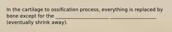 In the cartilage to ossification process, everything is replaced by bone except for the ______________________ ___________________ (eventually shrink away).