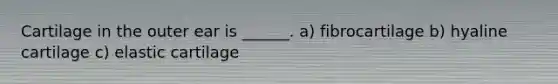 Cartilage in the outer ear is ______. a) fibrocartilage b) hyaline cartilage c) elastic cartilage