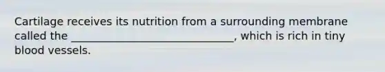 Cartilage receives its nutrition from a surrounding membrane called the ______________________________, which is rich in tiny blood vessels.