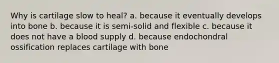 Why is cartilage slow to heal? a. because it eventually develops into bone b. because it is semi-solid and flexible c. because it does not have a blood supply d. because endochondral ossification replaces cartilage with bone