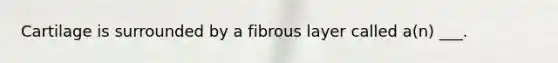 Cartilage is surrounded by a fibrous layer called a(n) ___.