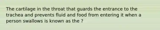 The cartilage in the throat that guards the entrance to the trachea and prevents fluid and food from entering it when a person swallows is known as the ?