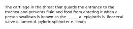 The cartilage in the throat that guards the entrance to the trachea and prevents fluid and food from entering it when a person swallows is known as the _____. a. epiglottis b. ileocecal valve c. lumen d. pyloric sphincter e. ileum