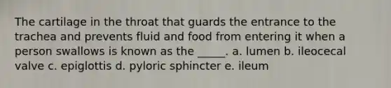 The cartilage in the throat that guards the entrance to the trachea and prevents fluid and food from entering it when a person swallows is known as the _____. a. lumen b. ileocecal valve c. epiglottis d. pyloric sphincter e. ileum