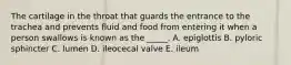 The cartilage in the throat that guards the entrance to the trachea and prevents fluid and food from entering it when a person swallows is known as the _____. A. epiglottis B. pyloric sphincter C. lumen D. ileocecal valve E. ileum