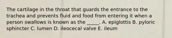 The cartilage in the throat that guards the entrance to the trachea and prevents fluid and food from entering it when a person swallows is known as the _____. A. epiglottis B. pyloric sphincter C. lumen D. ileocecal valve E. ileum