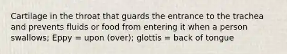 Cartilage in the throat that guards the entrance to the trachea and prevents fluids or food from entering it when a person swallows; Eppy = upon (over); glottis = back of tongue