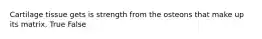 Cartilage tissue gets is strength from the osteons that make up its matrix. True False
