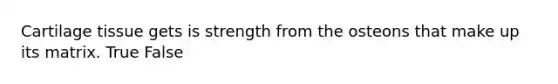 Cartilage tissue gets is strength from the osteons that make up its matrix. True False