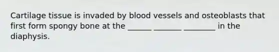 Cartilage tissue is invaded by blood vessels and osteoblasts that first form spongy bone at the ______ _______ ________ in the diaphysis.