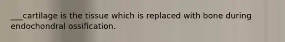 ___cartilage is the tissue which is replaced with bone during endochondral ossification.