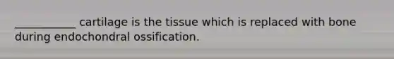 ___________ cartilage is the tissue which is replaced with bone during endochondral ossification.